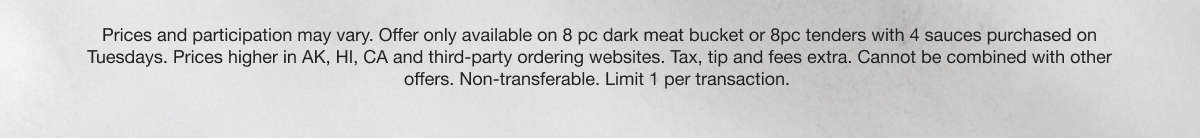 Prices and participation may vary. Offer only available on 8pc dark meat bucket or 8pc tenders with 4 sauces purchased on Tuesdays. Prices higher in AK, HI, CA, and third-party ordering websites. Tax, tip, and fees extra. Cannot be combined with other offers. Non-transferable. Limit 1 per transaction.