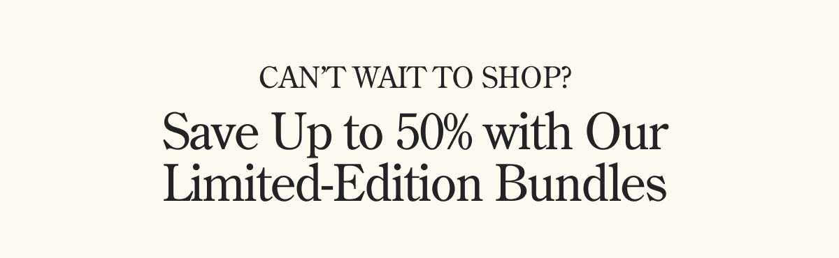 Can't Wait to Shop? Save up to 50% with our Limited-Edition Bundles