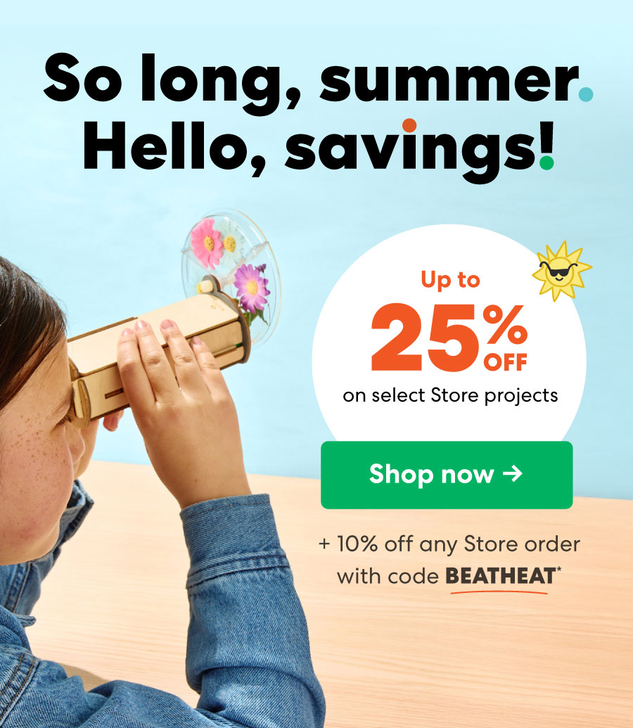 So long, summer, Hello, savings! Up to on select Store projects Shop now + 10% off any Store order with code BEATHEAT*