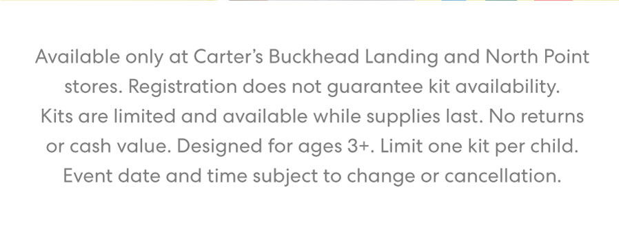 Available only at Carter's Buckhead Landing store. Registration required but does not guarantee kit availability. Kits are limited and available while supplies last. No returns or cash value. Designed for ages 3+. Limit one kit per child. Event date and time subject to change or cancellation.