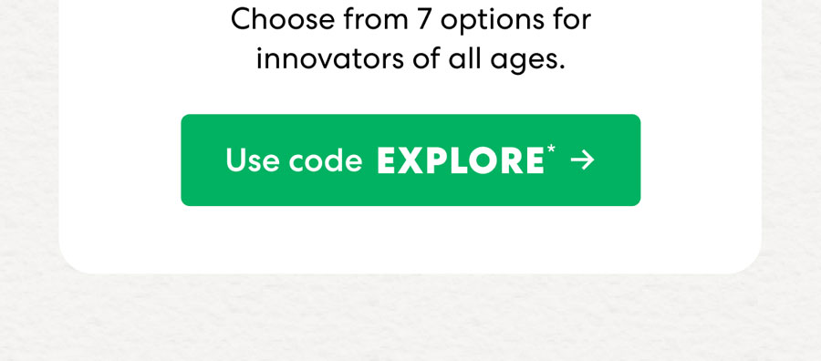 Choose from 7 options for innovators of all ages. Use code EXPLORE.