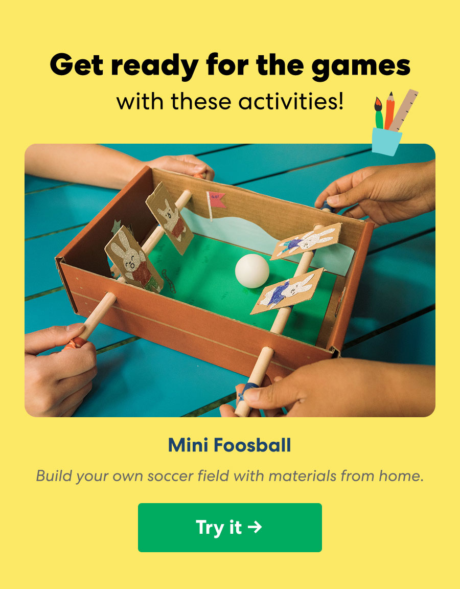 Get ready for the games with these activities! Mini Foosball: Build your own soccer field with materials from home.
