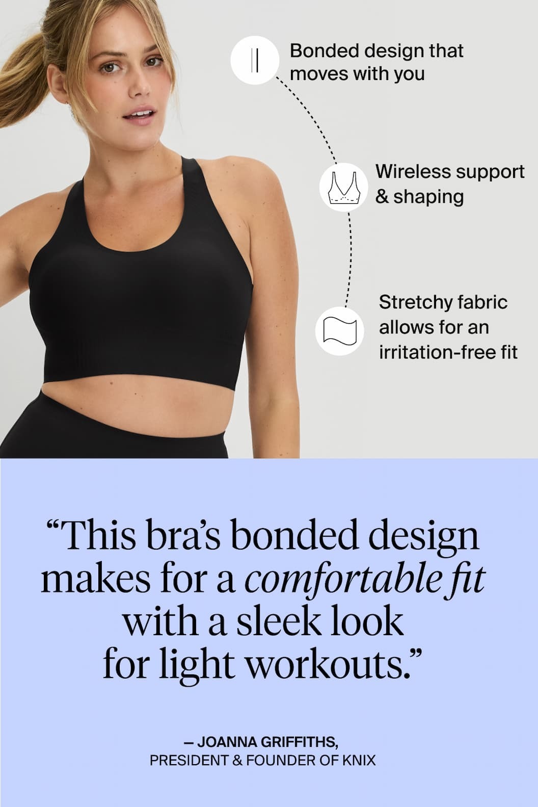 Bonded design that moves with you. Wireless support & shaping. Stretchy fabric allows for an irritation-free fit. "This bra's bonded design makes for a comfortable fit with a sleek look for light workouts." -Joanna Griffiths, President & Founder of Knix. 