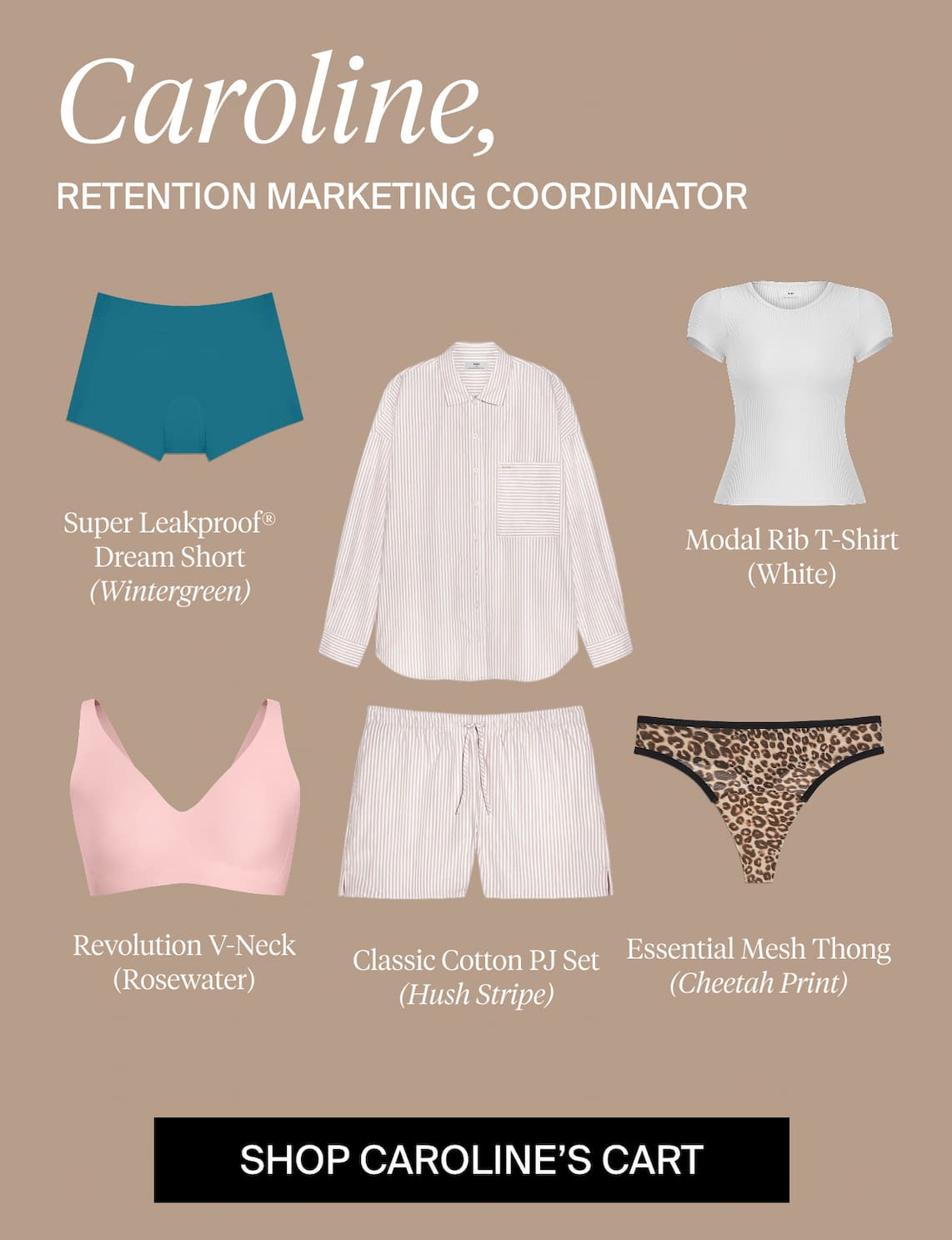 Caroline, Retention Marketing Coordinator. Super Leakproof® Dream Short (Wintergreen). Modal Rib T-Shirt (White), Revolution V-Neck (Rosewater), Classic Cotton PJ Set (Hush Stripe), Essential Mesh Thong (Cheetah Print). SHOP CAROLINE'S CART