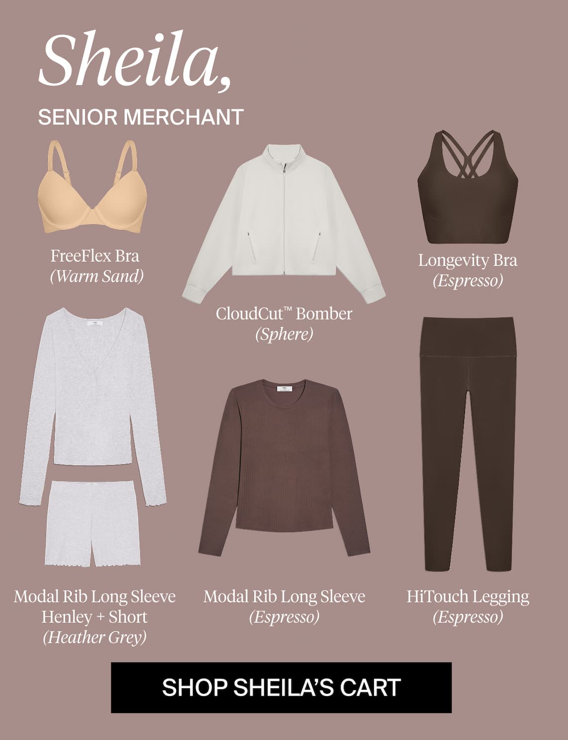 Sheila, Senior Merchant. FreeFlex Bra (Warm Sand), CloudCut™ Bomber (Sphere), Longevity Bra (Espresso), Modal Rib Long Sleeve Henley + Short (Heather Grey), Modal Rib Long Sleeve (Espresso), HiTouch Leggings (Espresso). SHOP SHEILA'S CART