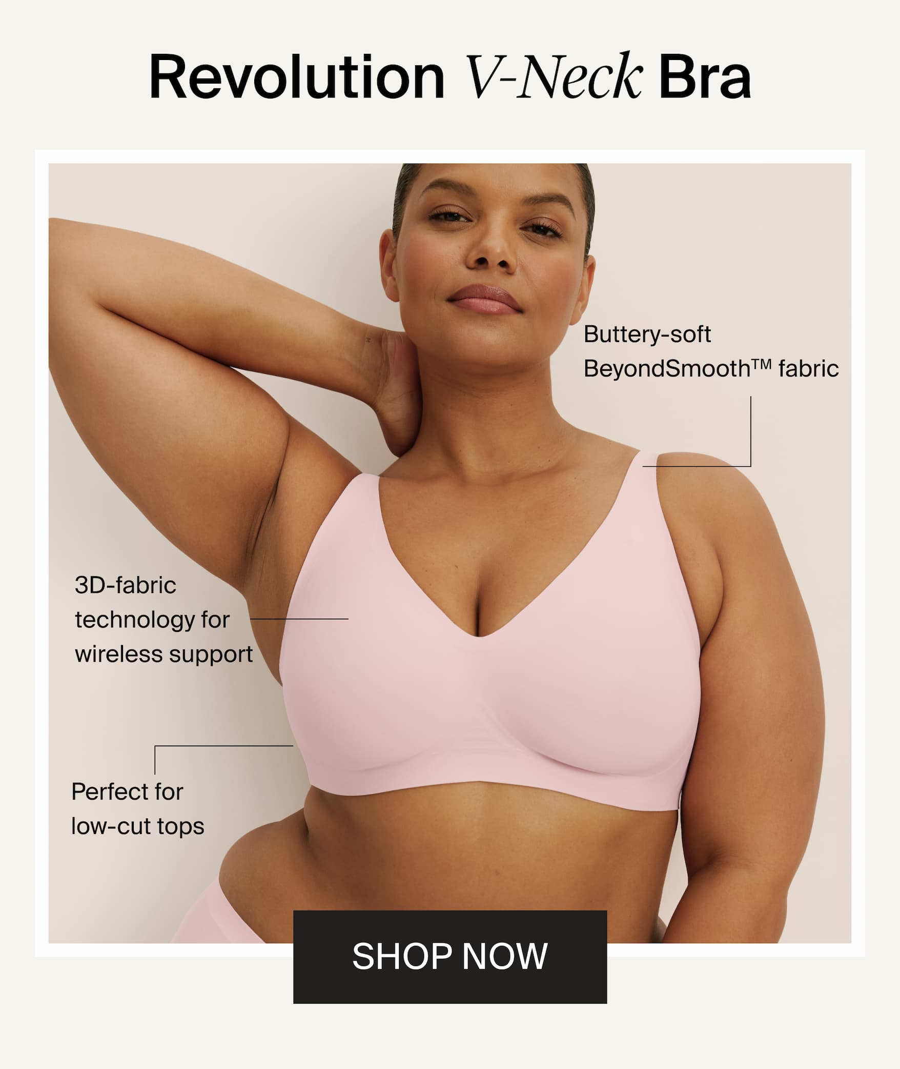 Revolution V-Neck Bra. Buttery-soft BeyondSmooth™ fabric. 3D-fabric technology for wireless support. Perfect for low-cut tops. SHOP NOW
