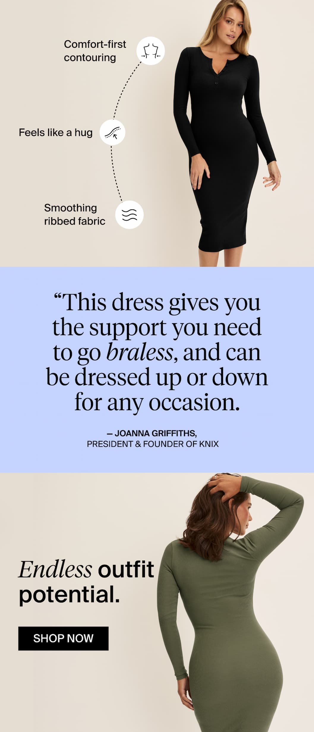 Comfort-first contouring. Feels like a hug. Smoothing ribbed fabric. "This dress gives you the support you need to go braless, and can be dressed up or down for any occasion." -Joanna Griffiths, President & Founder of Knix. Endless outfit potentail. SHOP NOW