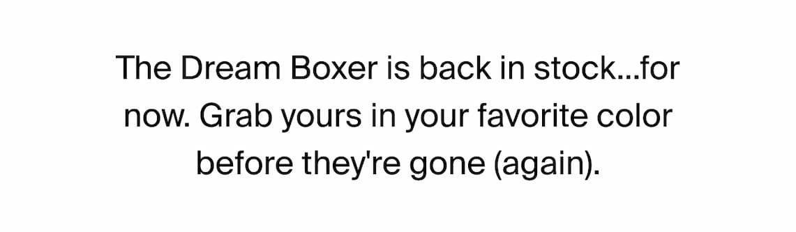 The Dream Boxer is back in stock... for now. Grab yours in your favorite color before they're gone (again).
