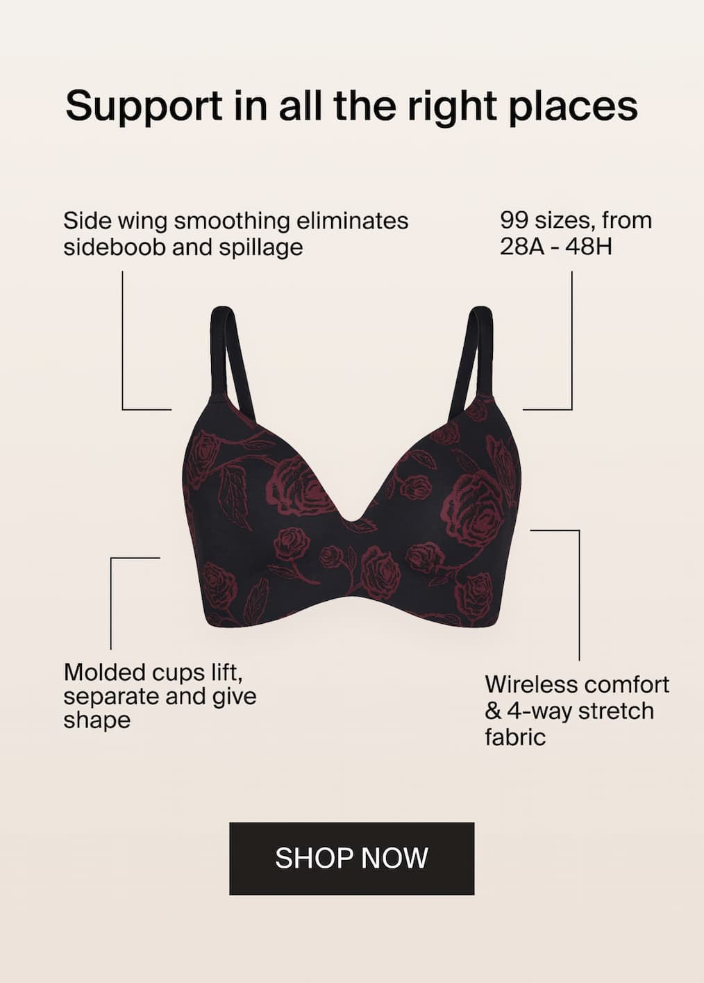 Support in all the right place. Side wing smoothing eliminates sideboob and spillage. 99 sizes, from 28A - 48H. Molded cups lift, separate and give shape. Wireless comfort & 4-way stretch fabric. SHOP NOW. 