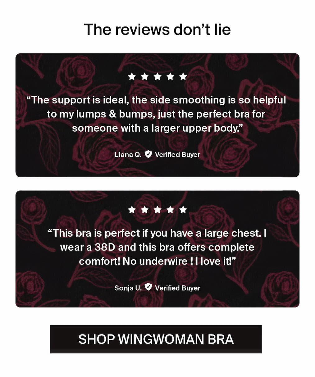 The reviews don't lie. "The support is ideal, the side smoothing is so helpful to my lumps & bumps, just the perfect bra for someone with a larger upper body." -Liana Q. Verified Buyer. "This bra is perfect if you have a large chest. I wear a 38D and this bra offers complete comfort! No underwire! I love it!" -Sonja U. Verified Buyer. Shop wingwoman bra. 