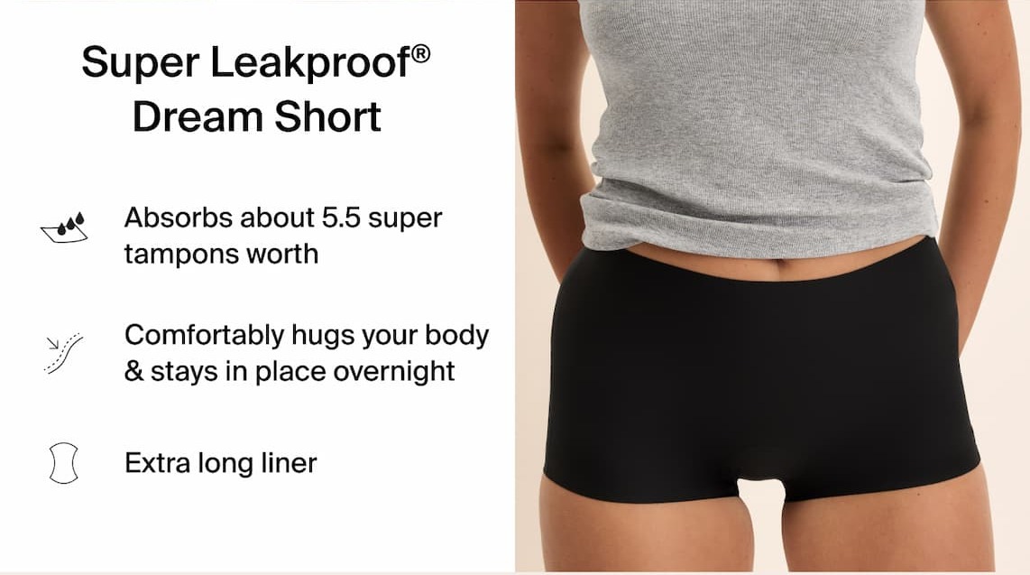 Super Leakproof® Dream Short. Absorbs about 5.5 super tampons worth. Comfortably hugs your body & stays in place overnight. Extra long liner.