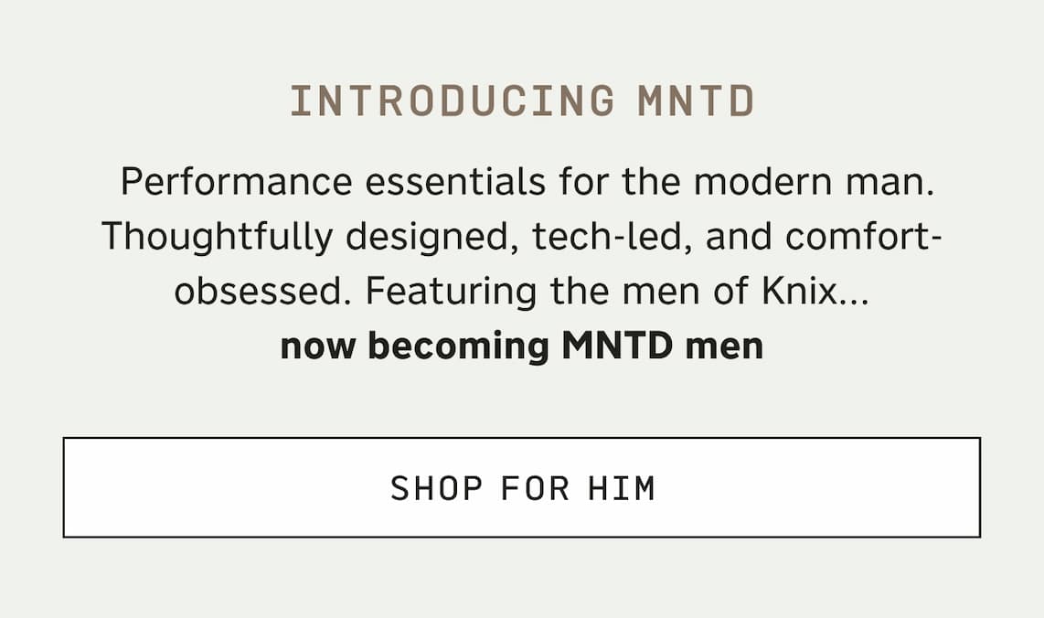 Introducing MNTD. Performance essentials for the modern man. Thoughtfully designed, tech-led, and comfort-obsessed. Featuring the men of Knix... now becoming MNTD men. SHOP FOR HIM