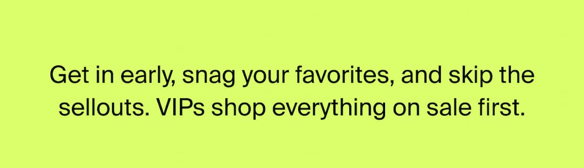 Get in early, snag your favorites, and skip the sellouts. VIPs shop everything on sale first.
