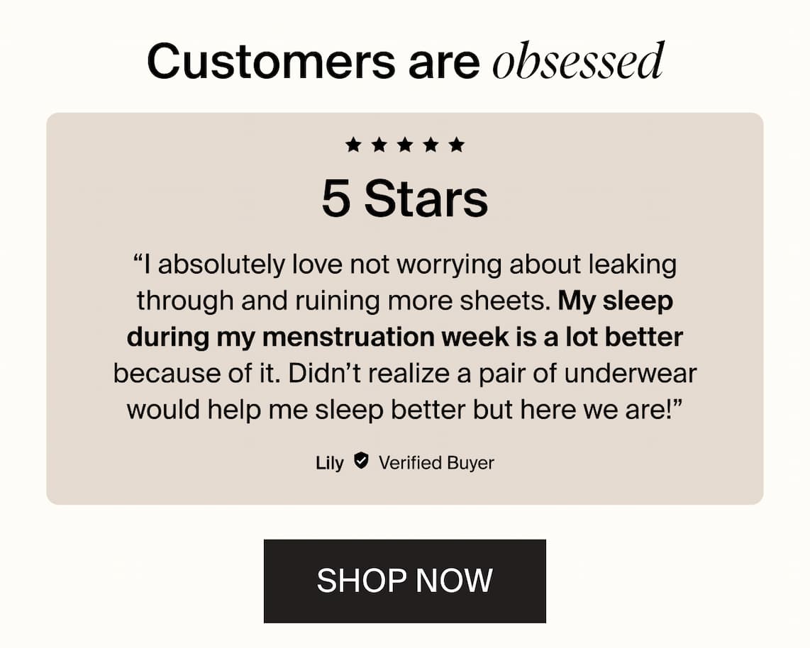 Customers are obsessed. 5 stars. "I absolutely love not worrying about leaking through and ruining more sheets. My sleep during my menstruation week is a lot better because of it. Didn't realize a pair of underwear would help me sleep better but here we are!" SHOP NOW