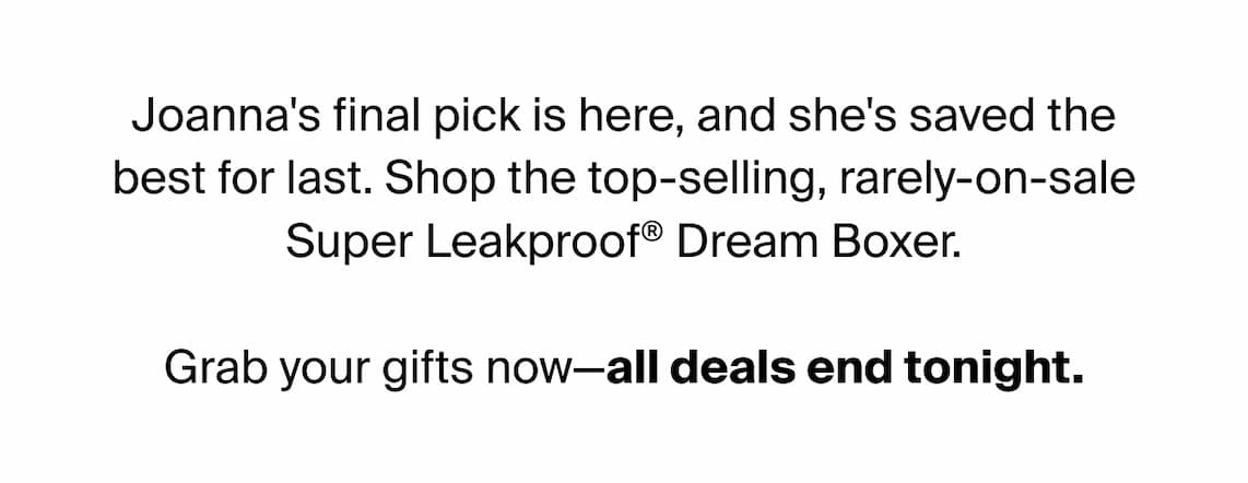 Joanna's final pick is here, and she's saved the best for last. Shop the top-selling, rarely-on-sale Super Leakproof® Dream Boxer. Grab your gifts now - all deals end tonight.