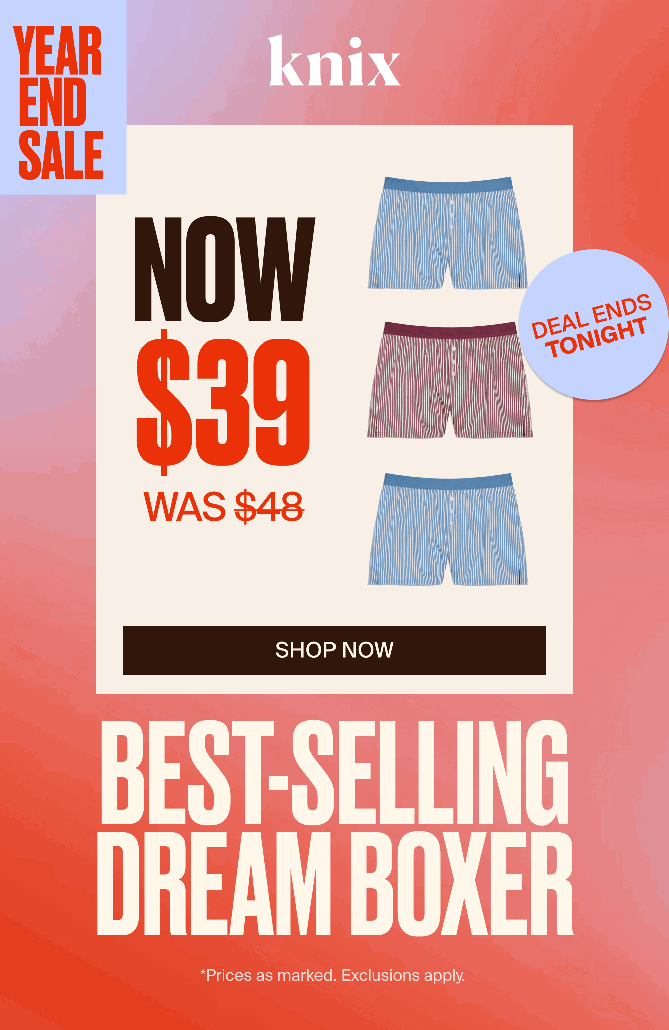 Knix Year End Sale. Now $39 was $48. DEAL ENDS TONIGHT. Bestselling Dream Boxer. *Prices as marked. Exclusions Apply.