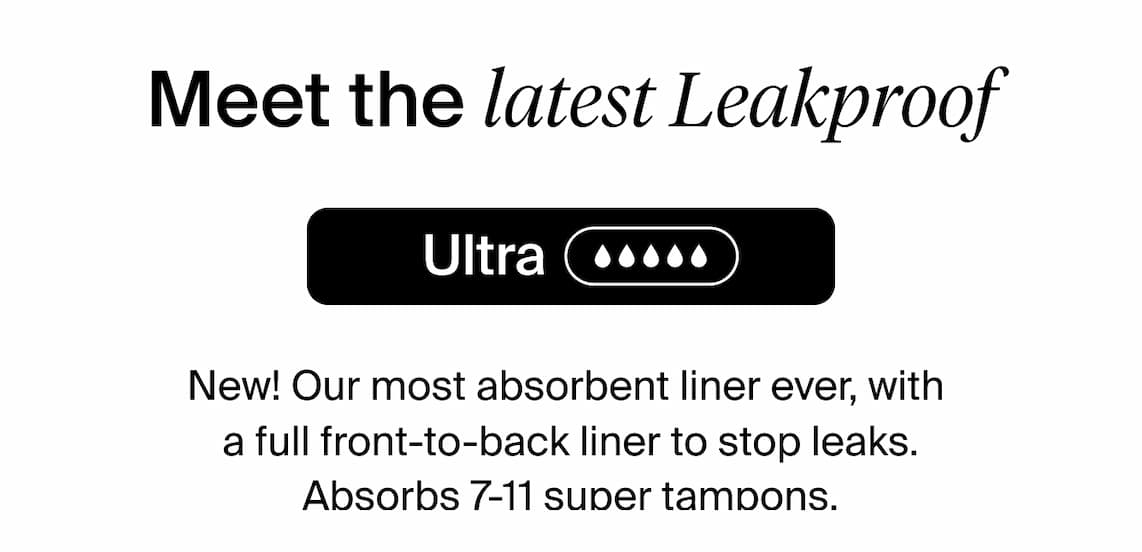 Meet the latest leakproof - Ultra NEW! Our most absorbent liner ever, with a full front-to-back liner to stop leaks. Absorbs 7-11 super tampons