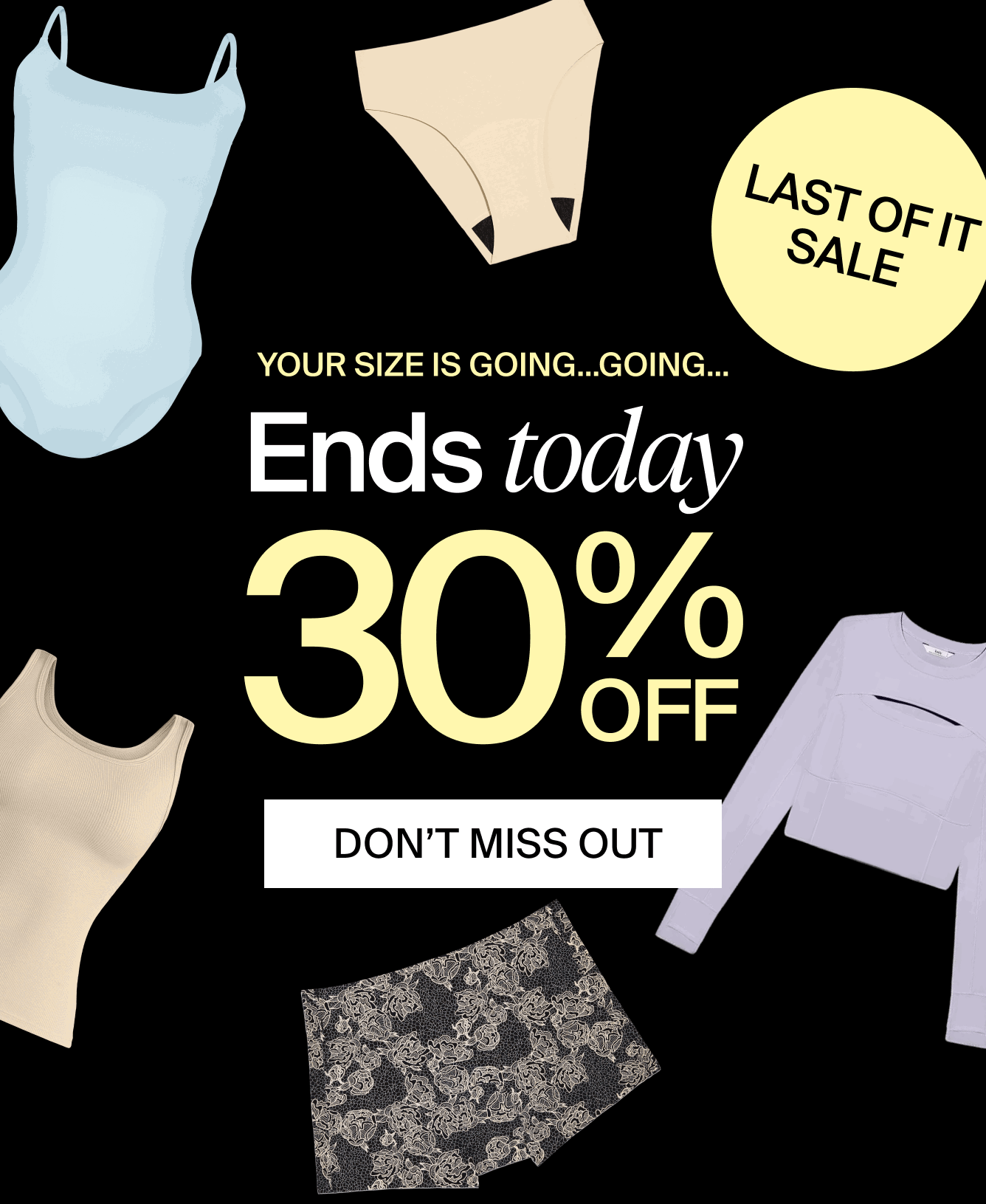 LAST OF IT SALE. Your size is going...going... Ends today. 30% off. DON'T MISS OUT