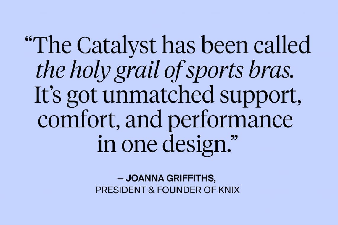 "The Catalyst has been called the holy grail of sports bras. It's got unmatched support, comfort and performance in one design." - Joanna Griffiths President & Founder of Knix