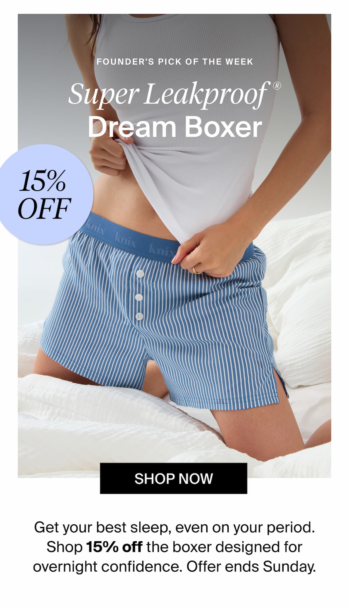 Founders Pick of the Week. Super Leakproof Dream Boxer 15% off. Shop Now Get your best sleep, even on your period. Shop 15% off the boxer designed for overnight confidence. Offer ends Sunday