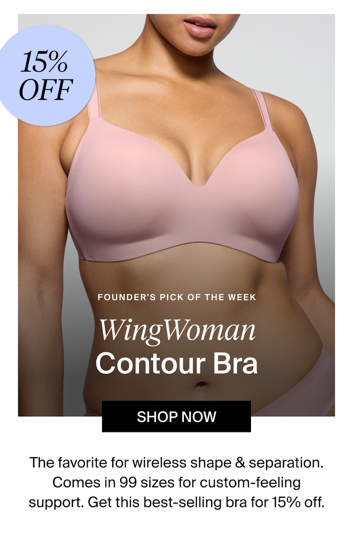 15% off Founder's Pick of the week WingWoman Contour Bra Shop Now. The favorite for wireless shape & separation. Comes in 99 sizes for custom-feeling support. Get this best-selling bra for 15% off. 