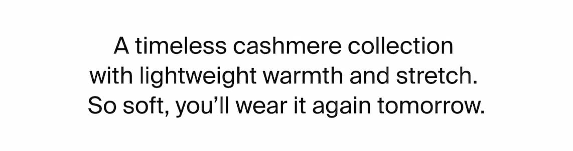 A timeless cashmere collection with lightweight warmth and stretch. So soft, you'll wear it again tomorrow. 