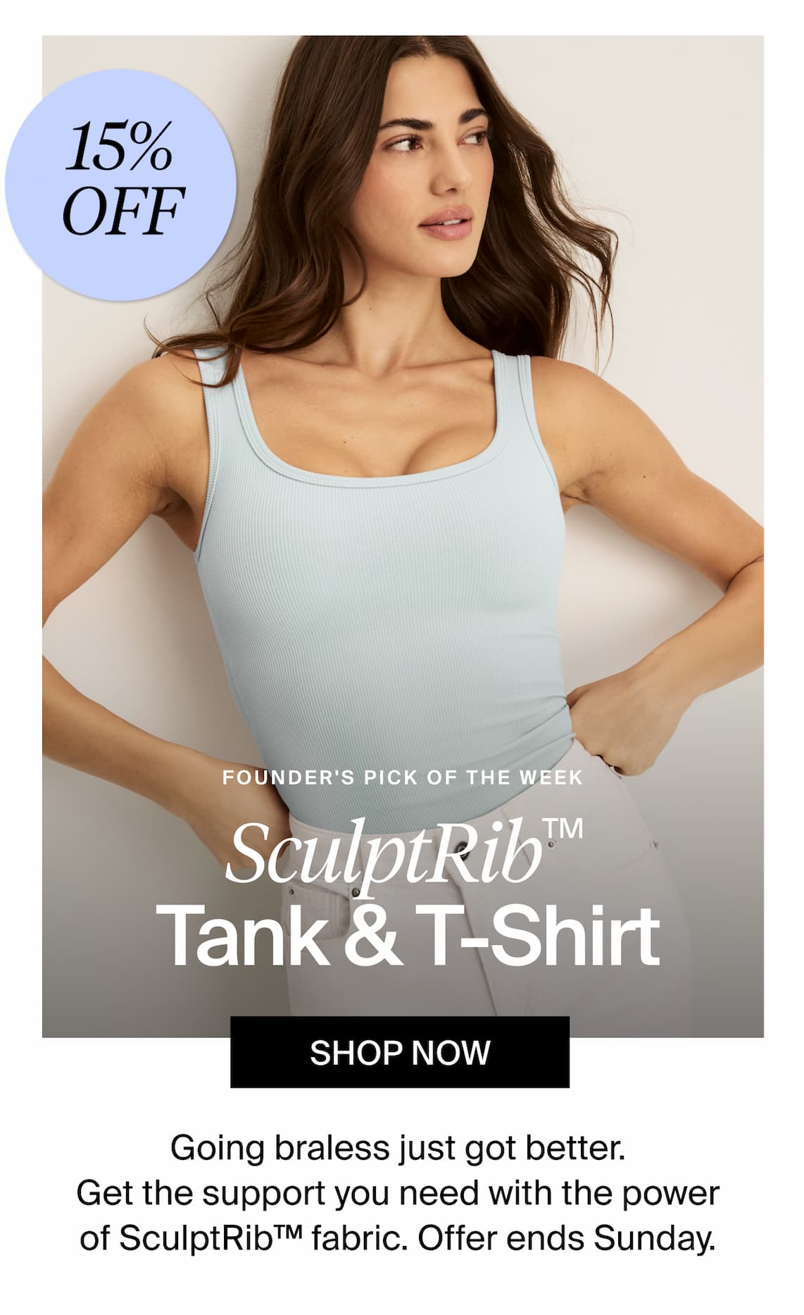 15% Off Founders pick of the week. SculptRib(TM) Tank & T-shirt. Shop Now. Going braless just got better .Get the support you need with the power of sculptrib(TM) fabric. Offer ends Sunday.