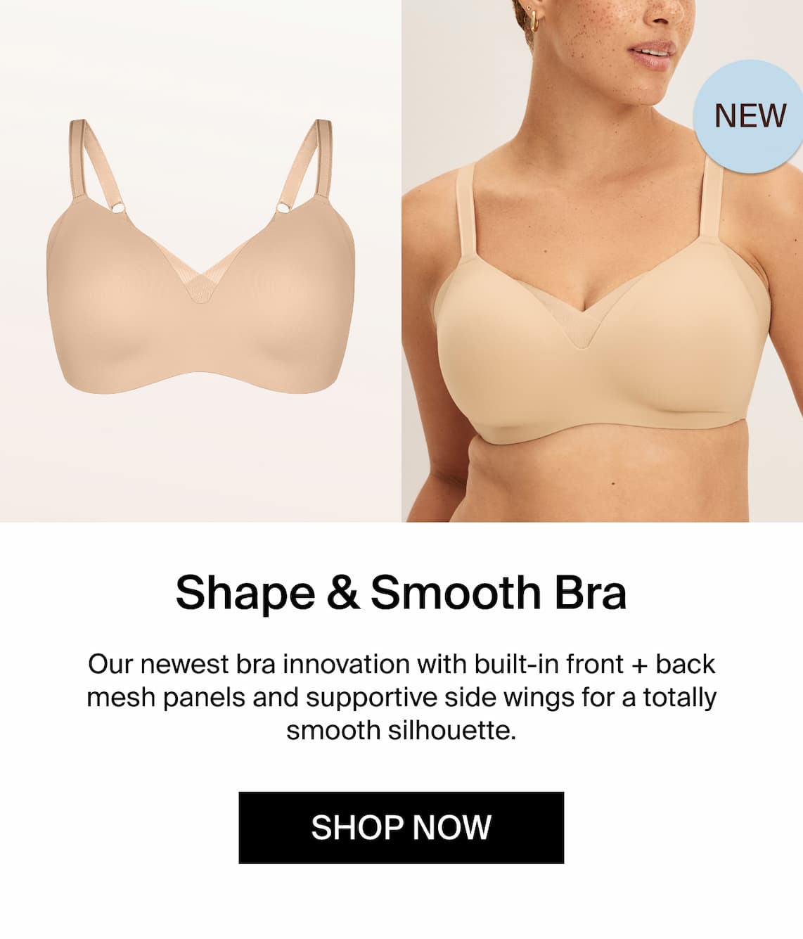 NEW Shape & Smooth Bra. Our newest bra innovation with built-in front + back mesh panels and supportive side wings for a totally smooth silhouette. Shop Now