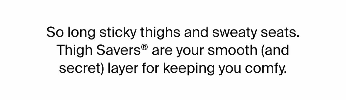So long sticky thighs and sweaty seats. Thigh Savers are your smooth (and secret) layer for keeping you comfy. 