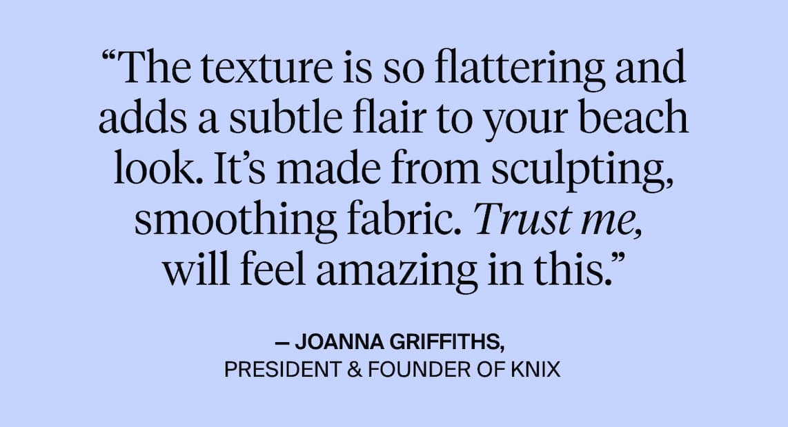 "The texture is so flattering and adds a subtle flair to your beach look. It's made from sculpting smoothing fabric. Trust me, will feel amazing in this. - Joanna Griffiths. President & Founder of Knix