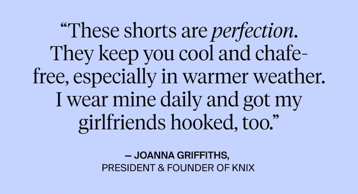These shorts are perfection. They keep you cool and chafe-free, especially in warmer weather. I wear mine daily and got my girlfriends hooked too. Joanna Griffiths, President & Founder of Knix. 