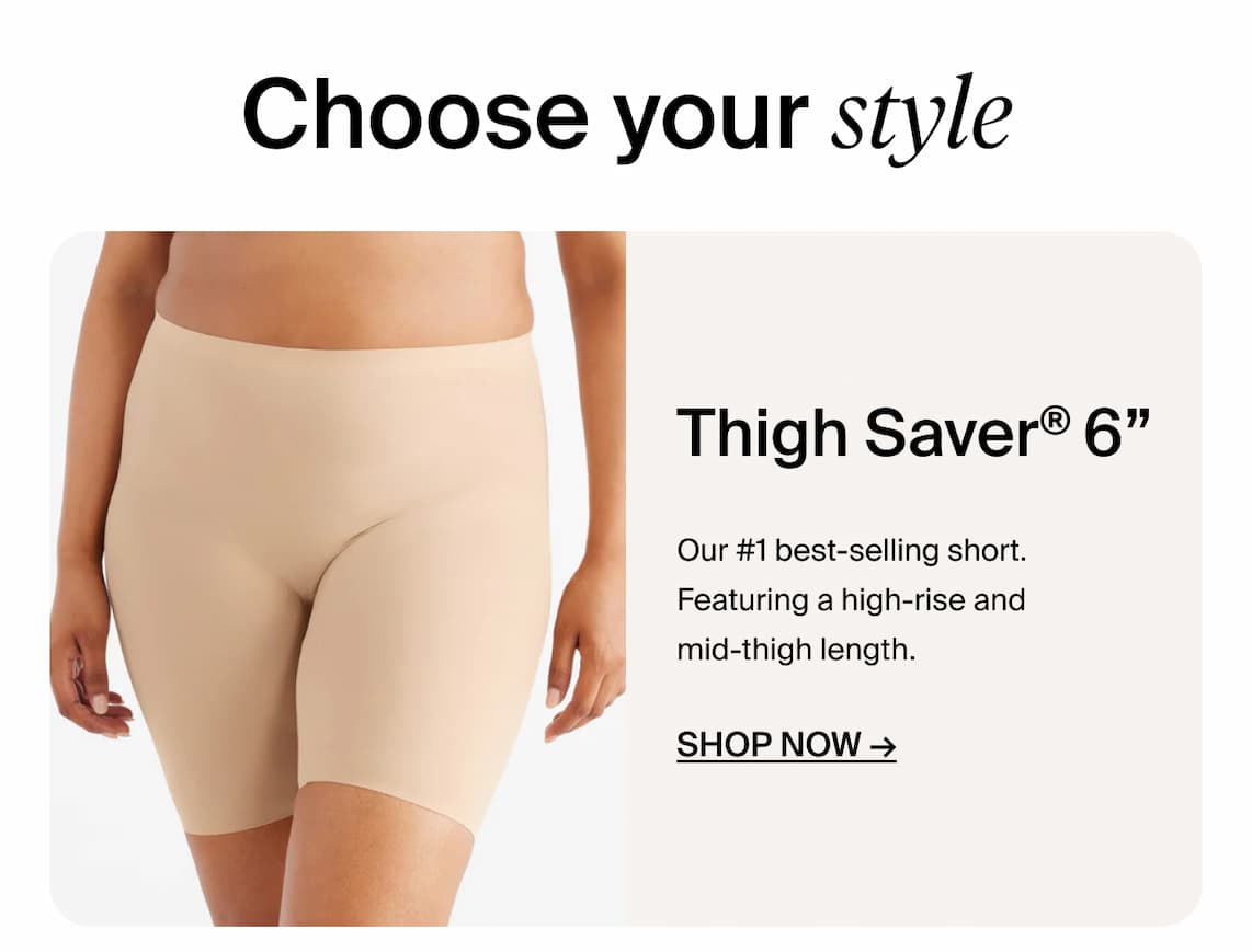 Choose your Style. Thigh Saver 6". Our #1 Bestselling short. Featuring a high0-rise and mid-length. Shop Now