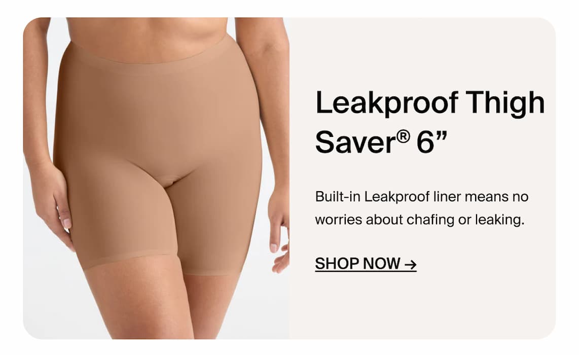 Leakproof Thigh Saver 6". Built-in leakproof liner means no worries about chafing or leaking. Shop Now