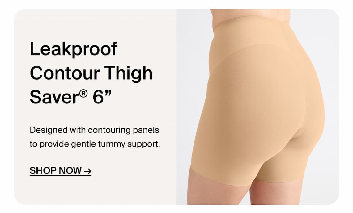 Leakproof Contour Thigh Saver 6". Designed with contouring panels to provide gentle tummy support. Shop Now