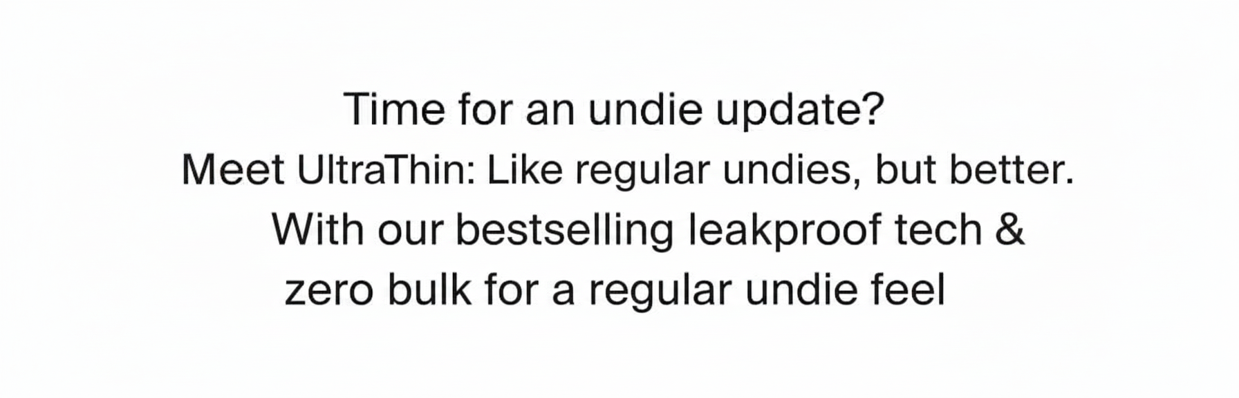 Time for an undie update? Meet UltraThin: Like regular undies, but better. With our bestselling leakproof tech & zero bulk for a regular undie feel.