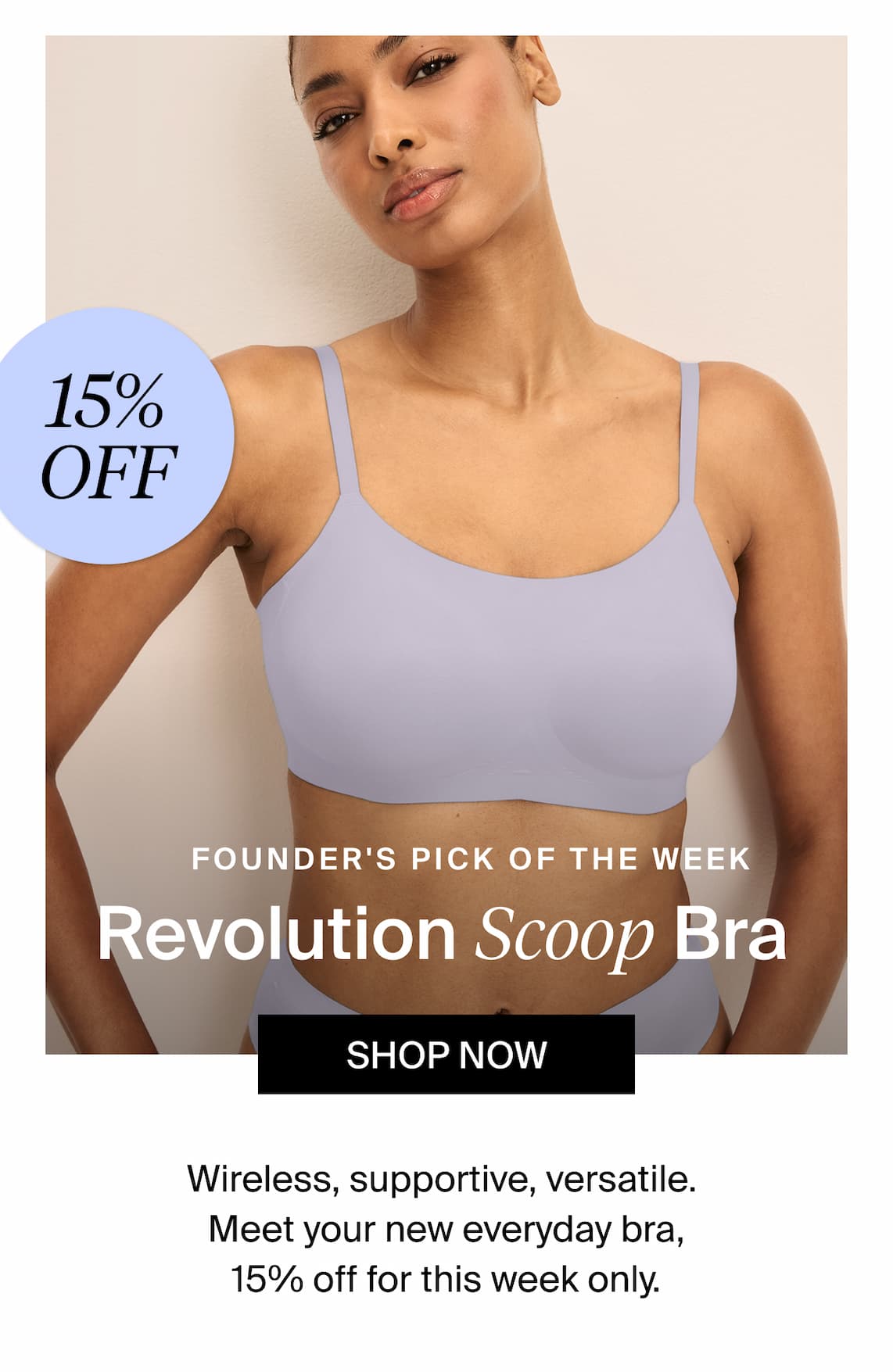 15% Off Founders Pick of the Week Revolution Scoop Bra. Shop Now. Wireless supportive, versatile. Meet your new everyday bra, 15% off for this week only. 