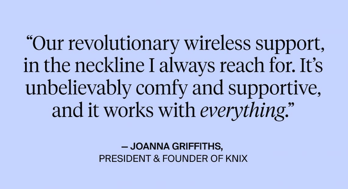 "Our revolutionary wireless support, in the neckline I always reach for. It's unbelievably comfy & Supportive, and it works with everything. - Joanna Griffiths President & founder of Knix