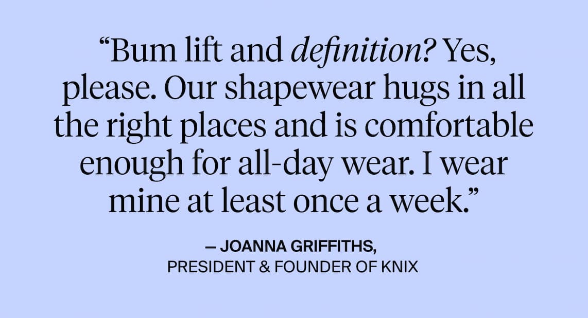 "Bum lift an definition? Yes, please. Our shapewear hugs in all the right places and is comfortable enough for all-day wear. I wear mine at least once a week. - Joanna Griffiths, President & founder of knix