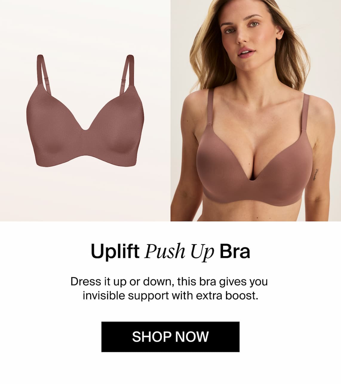 Uplift Push Up Bra. Dress it up or down, this bra gives you invisible support with extra boost. Shop Now