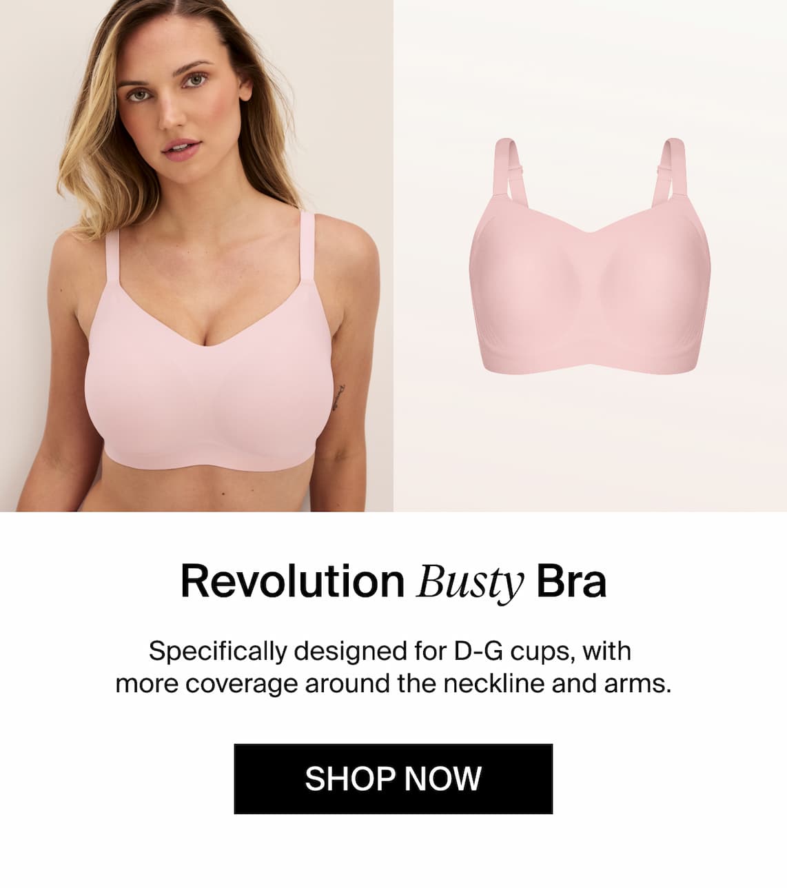 Revolution Busty Bra. Specifically designed for D-G cups, with more coverage around the neckline and arms. Shop Now