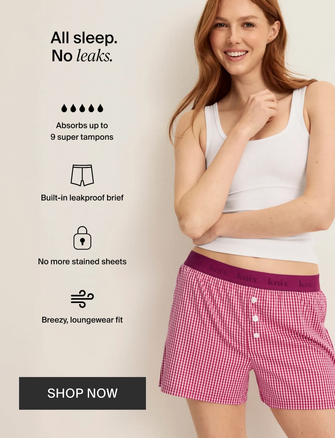 All sleep no leaks. Absorbs up to 9 super tampons. Built-in leakproof biref. No more stained sheets. Breezy loungewear fit. Shop Now