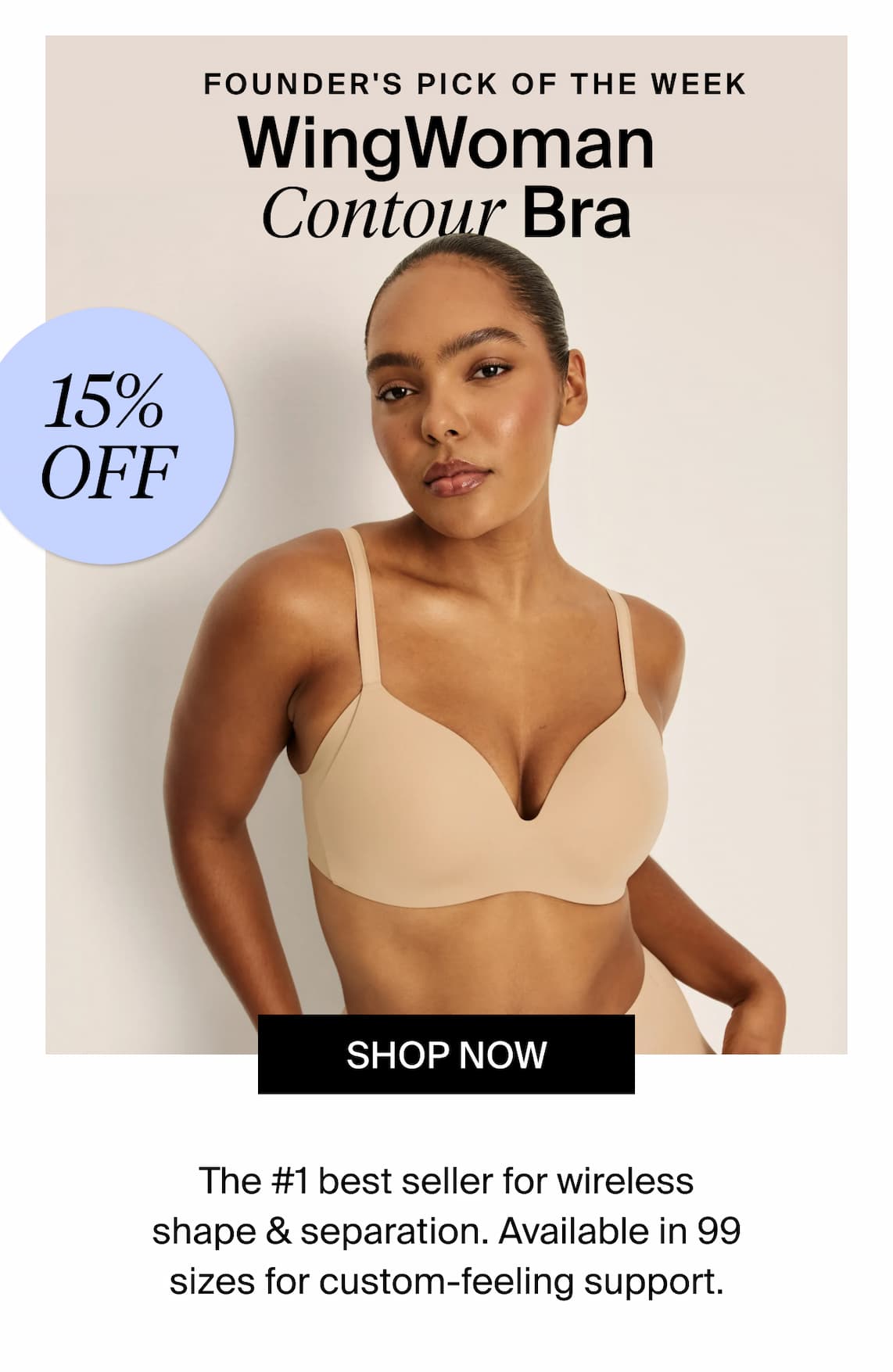 Founder's pick of the week: WingWoman Contour Bra. 15% off Shop Now. The #1 best seller for wireless shape & separation. Available in 99 sizes for custom-feeling support.