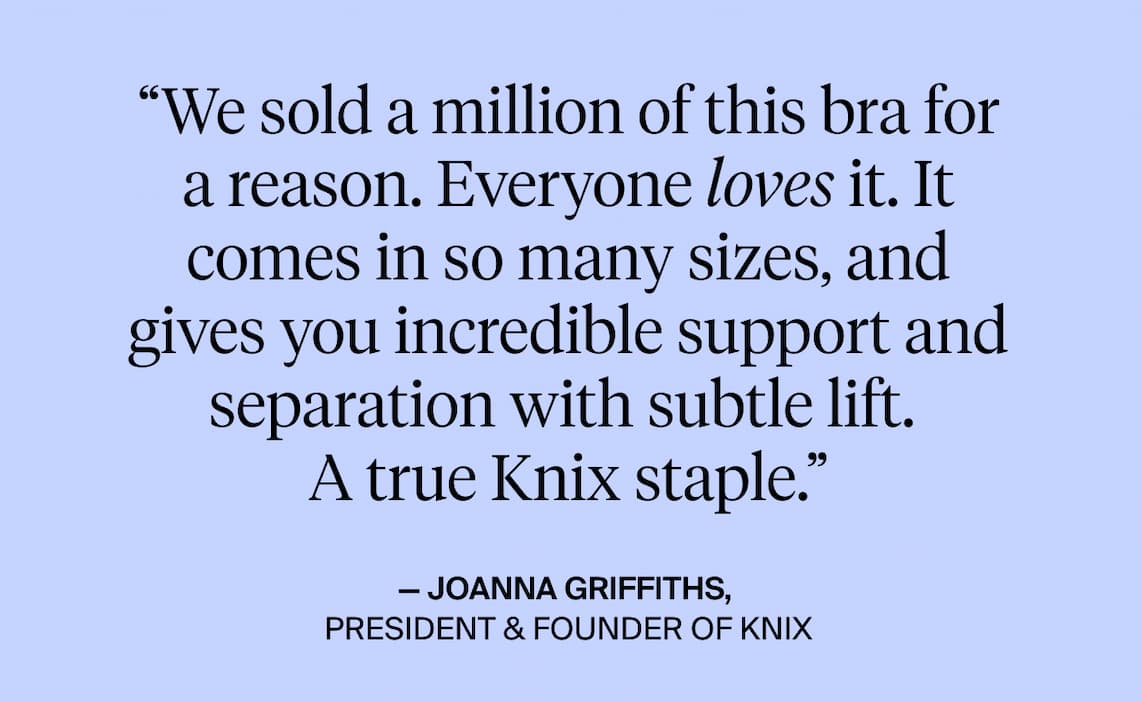 "We sold a million of this bra a reason. Everyone lives it. It comes in so many sizes and gives you incredible support and separation subtle lift. A true knix staple.