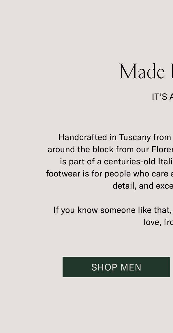 Made In Italy  It’s a Gift Handcrafted in Tuscany from premium leather sourced just around the block from our Florence manufacturer, Koio footwear is part of a centuries-old Italian shoemaking tradition. Our footwear is for people who care about lasting quality, attention to detail, and exceptional design. If you know someone like that, give them a pair of Koios. With love, from Italy. Shop Men Shop Women 