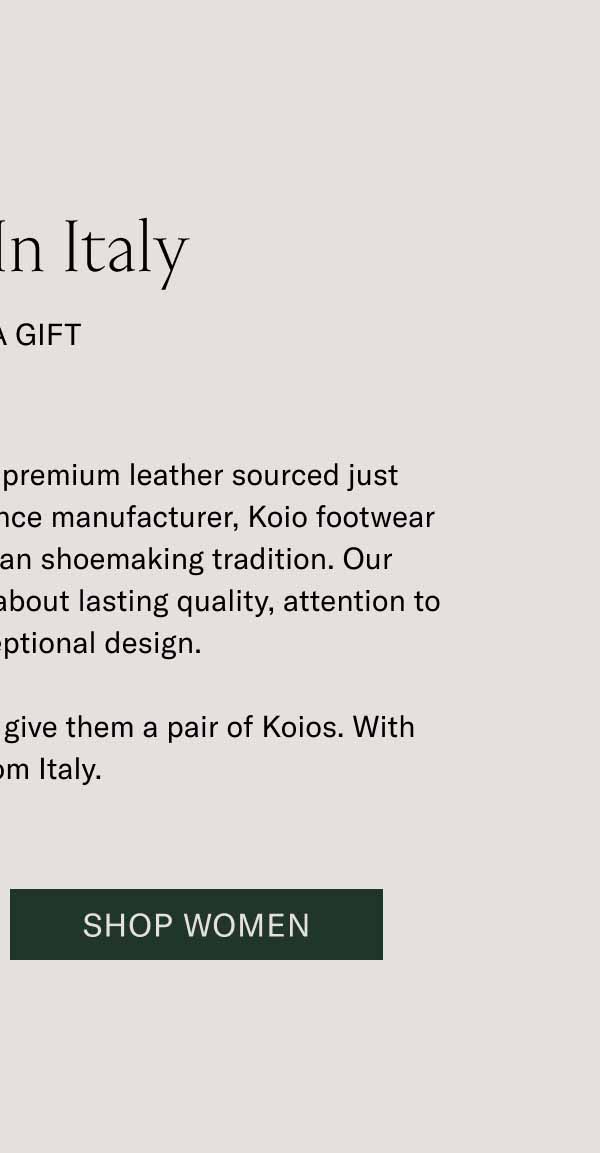 Made In Italy  It’s a Gift Handcrafted in Tuscany from premium leather sourced just around the block from our Florence manufacturer, Koio footwear is part of a centuries-old Italian shoemaking tradition. Our footwear is for people who care about lasting quality, attention to detail, and exceptional design. If you know someone like that, give them a pair of Koios. With love, from Italy. Shop Men Shop Women 