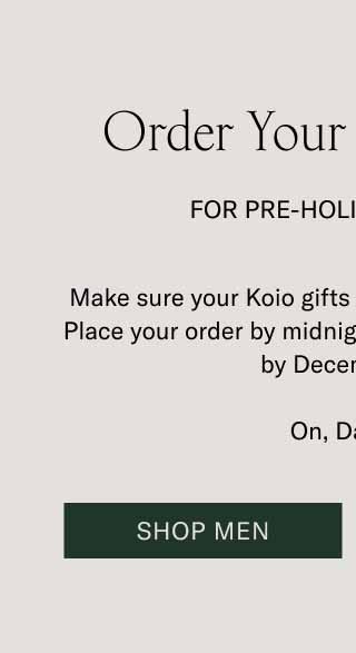 Order Your Gifts Today For Pre-Holiday Delivery. Make sure your Koio gifts are home for the holidays. Place your order by midnight ET, and it’ll be delivered by December 24. On, Dasher! Shop Men