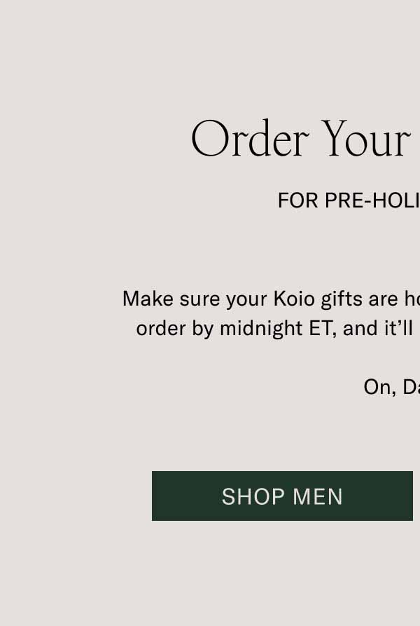Order Your Gifts Today For Pre-Holiday Delivery. Make sure your Koio gifts are home for the holidays. Place your order by midnight ET, and it’ll be delivered by December 24. On, Dasher! Shop Men