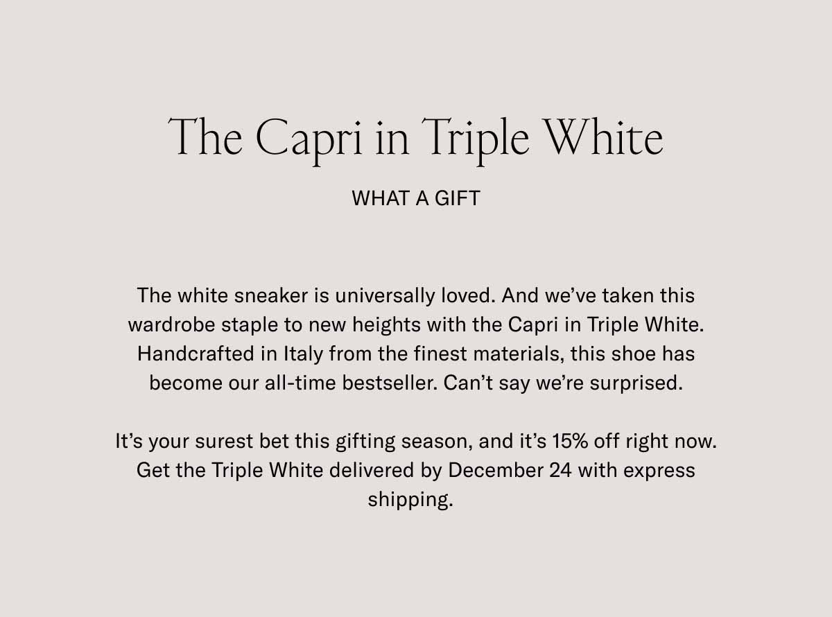 The Capri in Triple White. What a Gift. The white sneaker is universally loved. And we’ve taken this wardrobe staple to new heights with the Capri in Triple White. Handcrafted in Italy from the finest materials, this shoe has become our all-time bestseller. Can’t say we’re surprised. It’s your surest bet this gifting season, and it’s 15% off right now. Get the Triple White delivered by December 24 with express shipping.  
