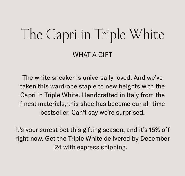 The Capri in Triple White. What a Gift. The white sneaker is universally loved. And we’ve taken this wardrobe staple to new heights with the Capri in Triple White. Handcrafted in Italy from the finest materials, this shoe has become our all-time bestseller. Can’t say we’re surprised. It’s your surest bet this gifting season, and it’s 15% off right now. Get the Triple White delivered by December 24 with express shipping. 