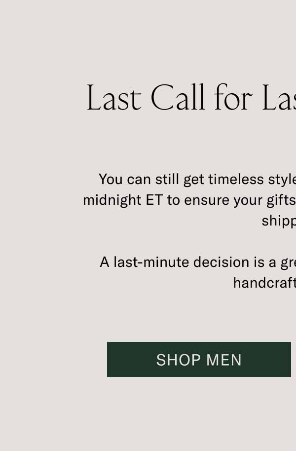 Last Call for Last-Minute Gifts You can still get timeless styles at the last minute. Order by midnight ET to ensure your gifts arrive by Dec 24 with expedited shipping.   A last-minute decision is a great decision when it comes to handcrafted Koios. Shop Men